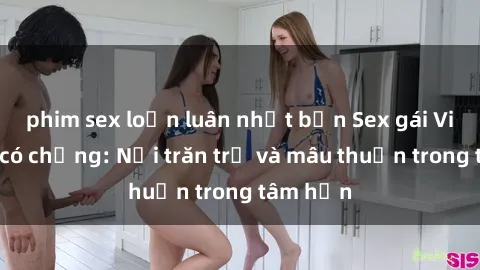 phim sex loạn luân nhật bản Sex gái Việt Nam có chồng: Nỗi trăn trở và mâu thuẫn trong tâm hồn