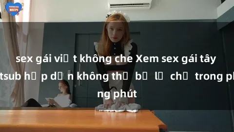 sex gái việt không che Xem sex gái tây vietsub hấp dẫn không thể bỏ lỡ chỉ trong phút