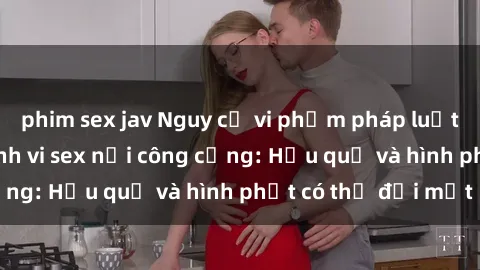 phim sex jav Nguy cơ vi phạm pháp luật khi thực hiện hành vi sex nơi công cộng: Hậu quả và hình phạt có thể đối mặt