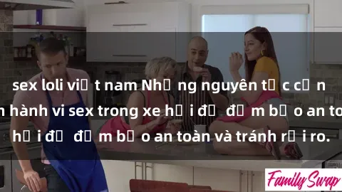 sex loli việt nam Những nguyên tắc cần nhớ khi thực hiện hành vi sex trong xe hơi để đảm bảo an toàn và tránh rủi ro.