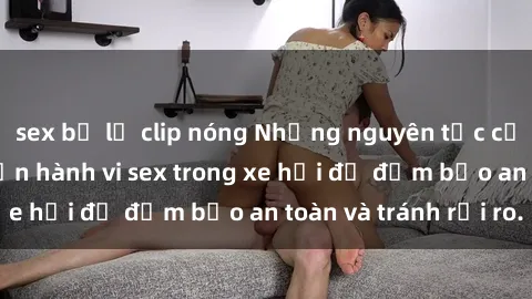 sex bị lộ clip nóng Những nguyên tắc cần nhớ khi thực hiện hành vi sex trong xe hơi để đảm bảo an toàn và tránh rủi ro.