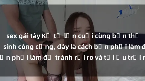 sex gái tây Kể từ lần cuối cùng bạn thực hành sex nhà vệ sinh công cộng, đây là cách bạn phải làm để tránh rủi ro và tối ưu trải nghiệm.