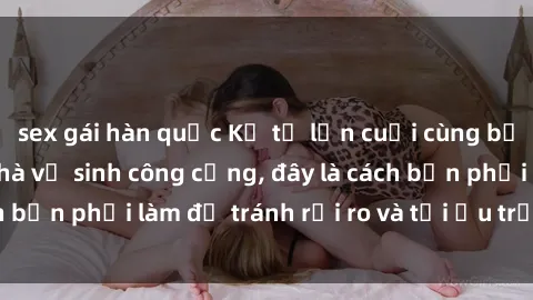 sex gái hàn quốc Kể từ lần cuối cùng bạn thực hành sex nhà vệ sinh công cộng, đây là cách bạn phải làm để tránh rủi ro và tối ưu trải nghiệm.