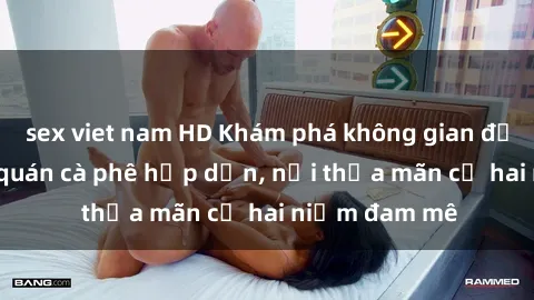 sex viet nam HD Khám phá không gian độc đáo tại sex quán cà phê hấp dẫn, nơi thỏa mãn cả hai niềm đam mê