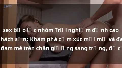 sex bạo lực nhóm Trải nghiệm đỉnh cao tình yêu tại sex khách sạn: Khám phá cảm xúc mới mẻ và đam mê trên chăn giường sang trọng, độc đáo, không giới hạn.