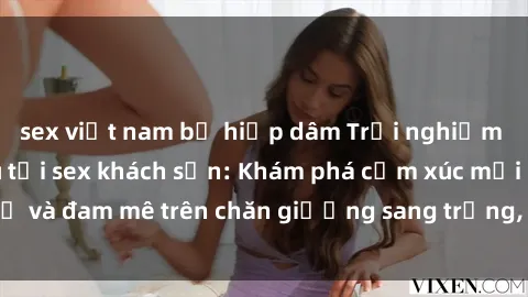 sex việt nam bị hiếp dâm Trải nghiệm đỉnh cao tình yêu tại sex khách sạn: Khám phá cảm xúc mới mẻ và đam mê trên chăn giường sang trọng, độc đáo, không giới hạn.