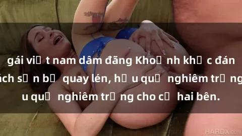 gái việt nam dâm đãng Khoảnh khắc đáng buồn: Sex khách sạn bị quay lén, hậu quả nghiêm trọng cho cả hai bên.
