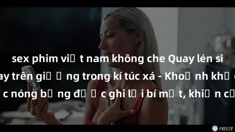 sex phim việt nam không che Quay lén sinh viên làm tình ngay trên giường trong kí túc xá - Khoảnh khắc nóng bỏng được ghi lại bí mật, khiến cả trường học xôn xao.