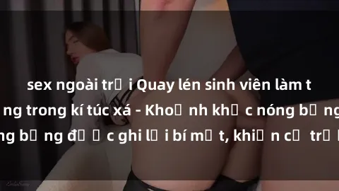 sex ngoài trời Quay lén sinh viên làm tình ngay trên giường trong kí túc xá - Khoảnh khắc nóng bỏng được ghi lại bí mật, khiến cả trường học xôn xao.
