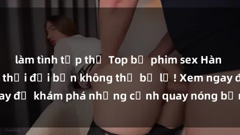 làm tình tập thể Top bộ phim sex Hàn Quốc hot nhất mọi thời đại bạn không thể bỏ lỡ! Xem ngay để khám phá những cảnh quay nóng bỏng, đầy nghẹt thở!