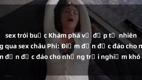 sex trói buộc Khám phá vẻ đẹp tự nhiên và văn hóa đa dạng qua sex châu Phi: Điểm đến độc đáo cho những trải nghiệm khó quên