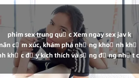 phim sex trung quốc Xem ngay sex jav không che để thỏa mãn cảm xúc, khám phá những khoảnh khắc đầy kích thích và sống động nhất chỉ trong click!