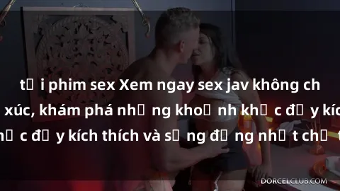 tải phim sex Xem ngay sex jav không che để thỏa mãn cảm xúc, khám phá những khoảnh khắc đầy kích thích và sống động nhất chỉ trong click!