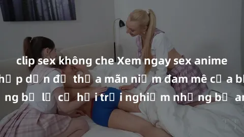 clip sex không che Xem ngay sex anime vietsub cực hot và hấp dẫn để thỏa mãn niềm đam mê của bạn! Đừng bỏ lỡ cơ hội trải nghiệm những bộ anime đỉnh cao chỉ có tại đây!