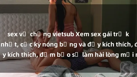 sex vợ chồng vietsub Xem sex gái trẻ không che hấp dẫn nhất, cực kỳ nóng bỏng và đầy kích thích, đảm bảo sẽ làm hài lòng mọi người!