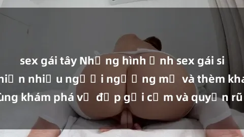 sex gái tây Những hình ảnh sex gái sinh viên Việt Nam khiến nhiều người ngưỡng mộ và thèm khát. Cùng khám phá vẻ đẹp gợi cảm và quyến rũ của những cô gái trẻ này.