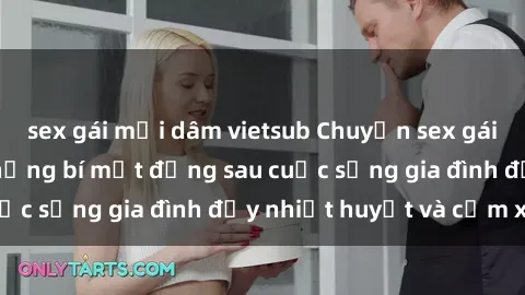 sex gái mại dâm vietsub Chuyện sex gái Việt có chồng: Những bí mật đằng sau cuộc sống gia đình đầy nhiệt huyết và cảm xúc