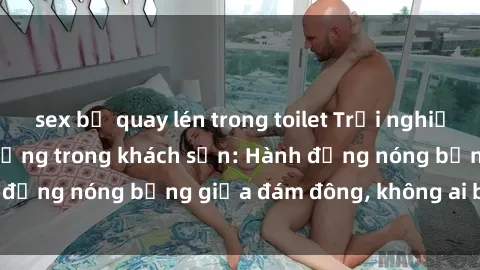 sex bị quay lén trong toilet Trải nghiệm sex sinh viên sôi động trong khách sạn: Hành động nóng bỏng giữa đám đông, không ai bị bỏ lỡ