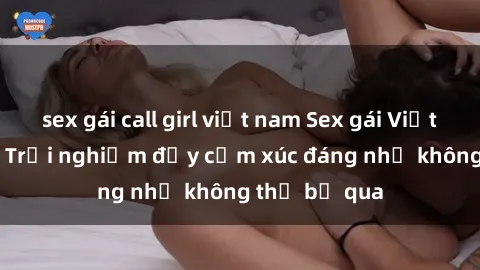 sex gái call girl việt nam Sex gái Việt Nam có con: Trải nghiệm đầy cảm xúc đáng nhớ không thể bỏ qua