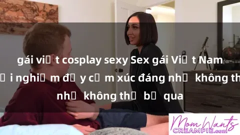 gái việt cosplay sexy Sex gái Việt Nam có con: Trải nghiệm đầy cảm xúc đáng nhớ không thể bỏ qua