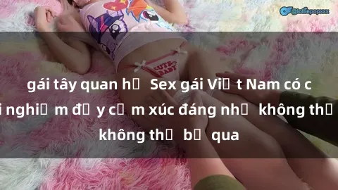 gái tây quan hệ Sex gái Việt Nam có con: Trải nghiệm đầy cảm xúc đáng nhớ không thể bỏ qua