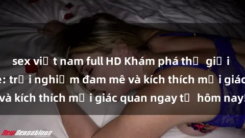 sex việt nam full HD Khám phá thế giới mới của sex online: trải nghiệm đam mê và kích thích mọi giác quan ngay từ hôm nay!