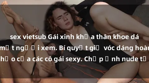 sex vietsub Gái xinh khỏa thân khoe dáng nóng bỏng đốt mắt người xem. Bí quyết giữ vóc dáng hoàn hảo của các cô gái sexy. Chụp ảnh nude tự tin không sợ lộ hàng.