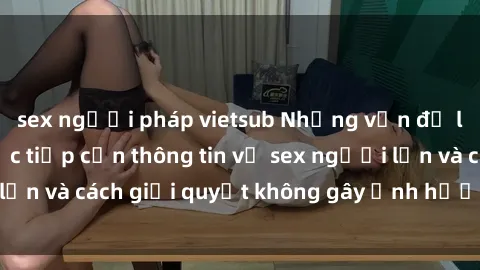 sex người pháp vietsub Những vấn đề liên quan đến việc tiếp cận thông tin về sex người lớn và cách giải quyết không gây ảnh hưởng đến trẻ em
