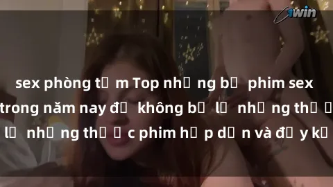 sex phòng tắm Top những bộ phim sex hay nhất nên xem trong năm nay để không bỏ lỡ những thước phim hấp dẫn và đầy kịch tính.