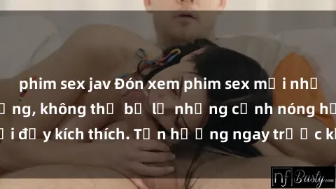 phim sex jav Đón xem phim sex mới nhất đang hot trên mạng, không thể bỏ lỡ những cảnh nóng hổi đầy kích thích. Tận hưởng ngay trước khi bị xoá chóng mặt!