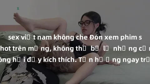 sex việt nam không che Đón xem phim sex mới nhất đang hot trên mạng, không thể bỏ lỡ những cảnh nóng hổi đầy kích thích. Tận hưởng ngay trước khi bị xoá chóng mặt!