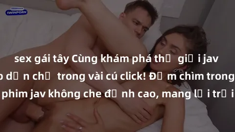 sex gái tây Cùng khám phá thế giới jav không che siêu hấp dẫn chỉ trong vài cú click! Đắm chìm trong những bộ phim jav không che đỉnh cao, mang lại trải nghiệm thú vị và đầy kích thích.
