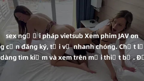 sex người pháp vietsub Xem phim JAV online miễn phí không cần đăng ký, tải về nhanh chóng. Chất lượng HD, dễ dàng tìm kiếm và xem trên mọi thiết bị. Đặc biệt, không quảng cáo làm phiền.