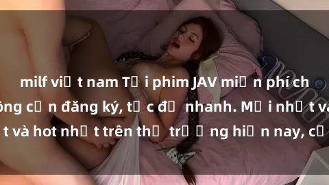 milf việt nam Tải phim JAV miễn phí chất lượng cao, không cần đăng ký, tốc độ nhanh. Mới nhất và hot nhất trên thị trường hiện nay, cập nhật hàng ngày.