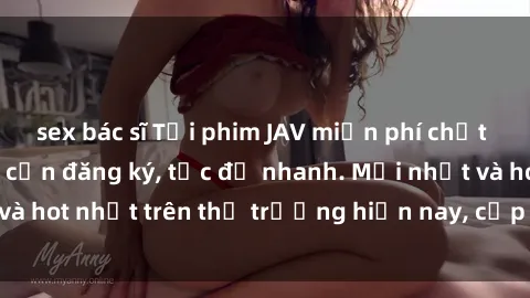sex bác sĩ Tải phim JAV miễn phí chất lượng cao, không cần đăng ký, tốc độ nhanh. Mới nhất và hot nhất trên thị trường hiện nay, cập nhật hàng ngày.