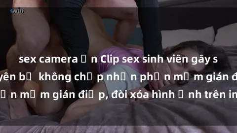 sex camera ẩn Clip sex sinh viên gây sốt mạng xã hội: Tuyên bố không chấp nhận phần mềm gián điệp, đòi xóa hình ảnh trên internet