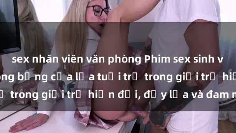 sex nhân viên văn phòng Phim sex sinh viên: Câu chuyện nóng bỏng của lứa tuổi trẻ trong giới trẻ hiện đại, đầy lửa và đam mê