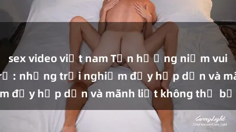 sex video việt nam Tận hưởng niềm vui của sex với gái trẻ: những trải nghiệm đầy hấp dẫn và mãnh liệt không thể bỏ lỡ