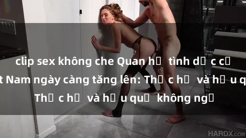 clip sex không che Quan hệ tình dục của nữ sinh Việt Nam ngày càng tăng lên: Thực hư và hậu quả không ngờ
