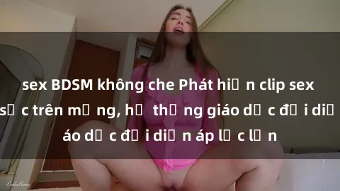 sex BDSM không che Phát hiện clip sex nữ sinh gây sốc trên mạng, hệ thống giáo dục đối diện áp lực lớn