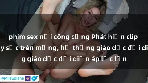 phim sex nơi công cộng Phát hiện clip sex nữ sinh gây sốc trên mạng, hệ thống giáo dục đối diện áp lực lớn