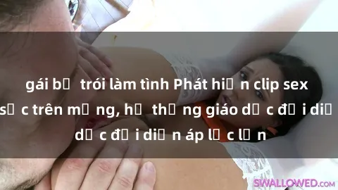 gái bị trói làm tình Phát hiện clip sex nữ sinh gây sốc trên mạng, hệ thống giáo dục đối diện áp lực lớn