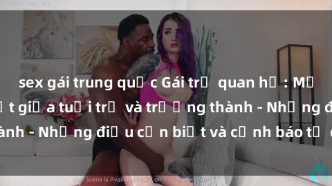 sex gái trung quốc Gái trẻ quan hệ: Mối quan hệ khác biệt giữa tuổi trẻ và trưởng thành - Những điều cần biết và cảnh báo từ chuyên gia
