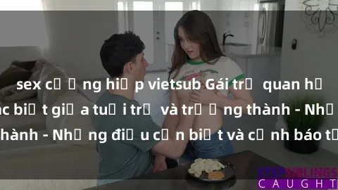 sex cưỡng hiếp vietsub Gái trẻ quan hệ: Mối quan hệ khác biệt giữa tuổi trẻ và trưởng thành - Những điều cần biết và cảnh báo từ chuyên gia