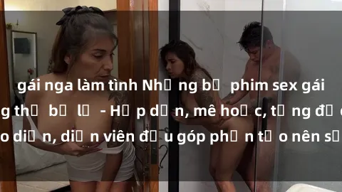 gái nga làm tình Những bộ phim sex gái già đỉnh cao không thể bỏ lỡ - Hấp dẫn, mê hoặc, từng đạo diễn, diễn viên đều góp phần tạo nên sự hấp dẫn, kích thích.