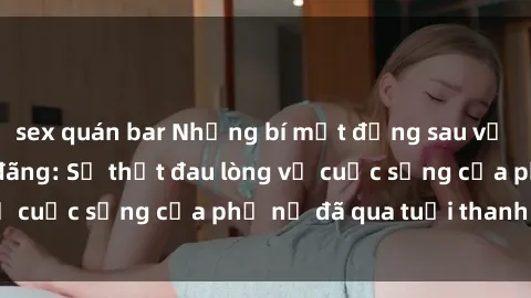sex quán bar Những bí mật đằng sau vẻ ngoài gái già dâm đãng: Sự thật đau lòng về cuộc sống của phụ nữ đã qua tuổi thanh xuân