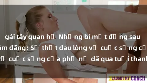 gái tây quan hệ Những bí mật đằng sau vẻ ngoài gái già dâm đãng: Sự thật đau lòng về cuộc sống của phụ nữ đã qua tuổi thanh xuân