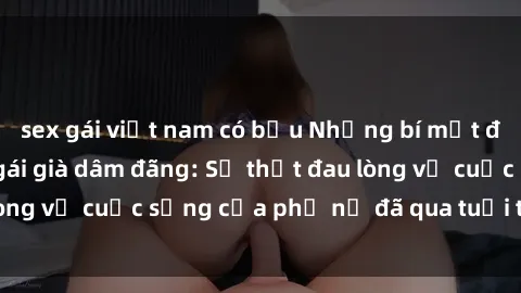 sex gái việt nam có bầu Những bí mật đằng sau vẻ ngoài gái già dâm đãng: Sự thật đau lòng về cuộc sống của phụ nữ đã qua tuổi thanh xuân