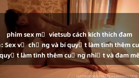 phim sex mỹ vietsub cách kích thích đam mê trong hôn nhân: Sex vợ chồng và bí quyết làm tình thêm cuồng nhiệt và đam mê