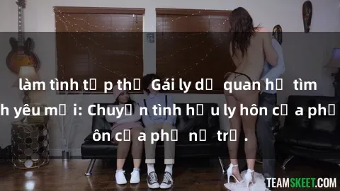 làm tình tập thể Gái ly dị quan hệ tìm kiếm tình yêu mới: Chuyện tình hậu ly hôn của phụ nữ trẻ.
